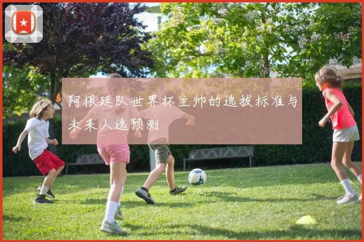 阿根廷队世界杯主帅的选拔标准与未来人选预测