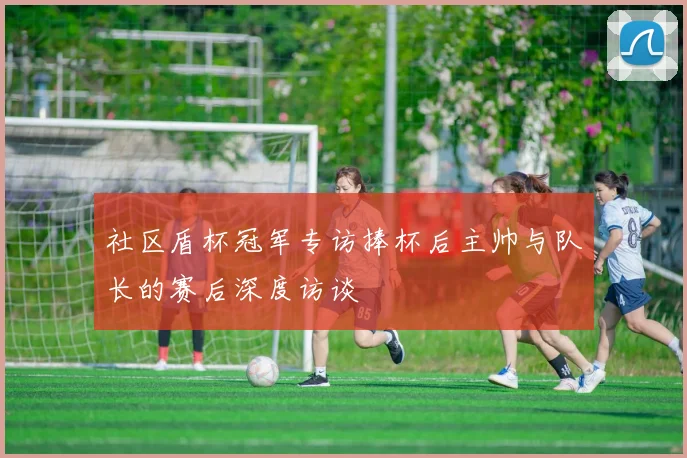 社区盾杯冠军专访捧杯后主帅与队长的赛后深度访谈