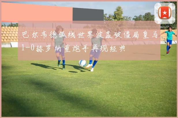 巴尔韦德弧线世界波轰破僵局皇马1-0赫罗纳重炮手再现经典