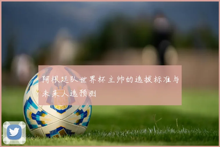 阿根廷队世界杯主帅的选拔标准与未来人选预测