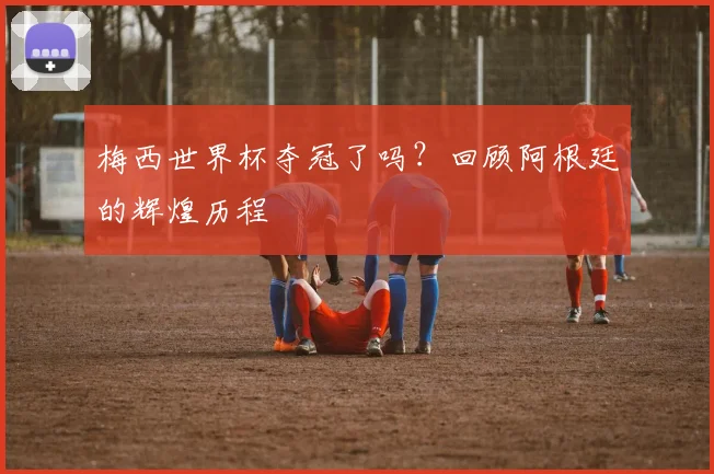 梅西世界杯夺冠了吗？回顾阿根廷的辉煌历程